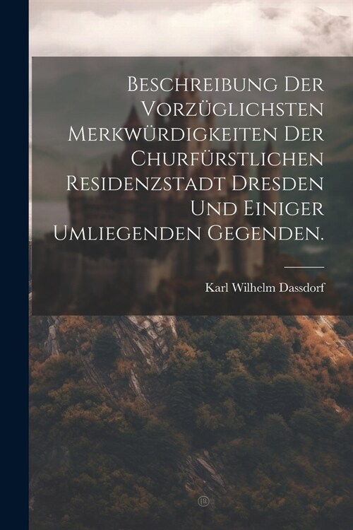 Beschreibung der vorz?lichsten Merkw?digkeiten der churf?stlichen Residenzstadt Dresden und einiger umliegenden Gegenden. (Paperback)