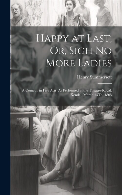 Happy at Last; Or, Sigh No More Ladies: A Comedy in Five Acts, As Performed at the Theatre-Royal, Kendal, March 13Th, 1805 (Hardcover)