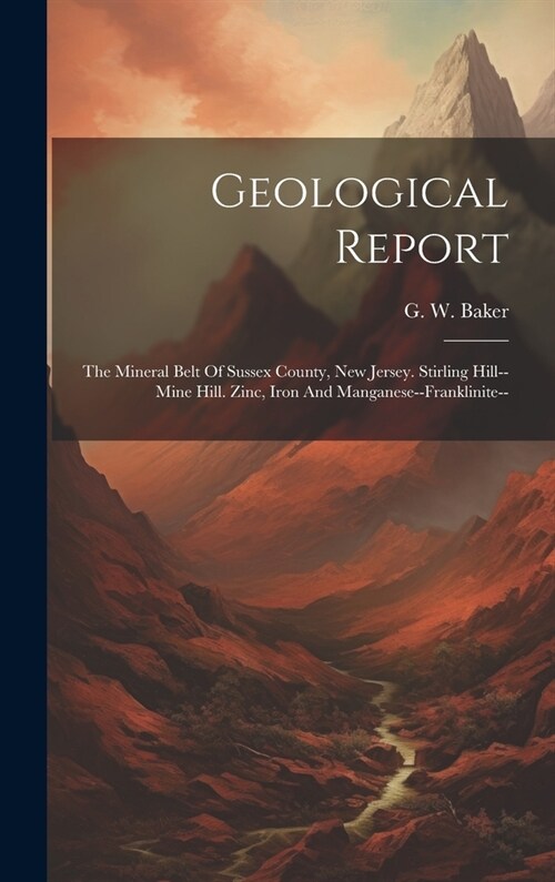 Geological Report: The Mineral Belt Of Sussex County, New Jersey. Stirling Hill--mine Hill. Zinc, Iron And Manganese--franklinite-- (Hardcover)