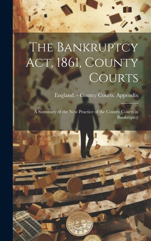 The Bankruptcy Act, 1861, County Courts: A Summary of the New Practice of the County Courts in Bankruptcy (Hardcover)