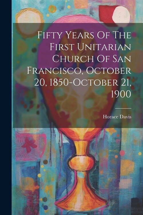 Fifty Years Of The First Unitarian Church Of San Francisco, October 20, 1850-october 21, 1900 (Paperback)