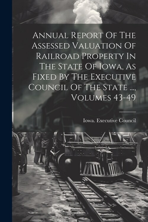 Annual Report Of The Assessed Valuation Of Railroad Property In The State Of Iowa, As Fixed By The Executive Council Of The State ..., Volumes 43-49 (Paperback)