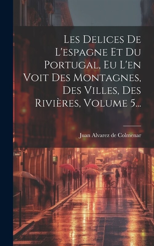 Les Delices De Lespagne Et Du Portugal, Eu Len Voit Des Montagnes, Des Villes, Des Rivi?es, Volume 5... (Hardcover)