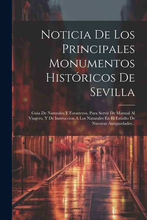 Noticia De Los Principales Monumentos Hist?icos De Sevilla: Guia De Naturales Y Forasteros, Para Servir De Manual Al Viagero, Y De Instruccion A Los (Paperback)