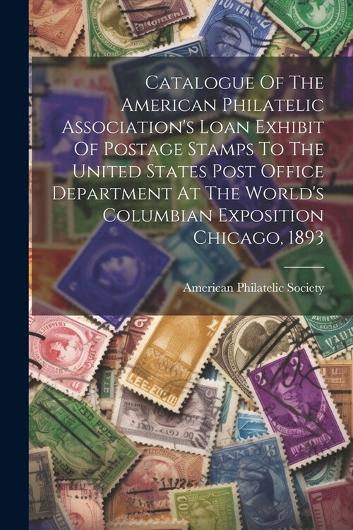 Catalogue Of The American Philatelic Associations Loan Exhibit Of Postage Stamps To The United States Post Office Department At The Worlds Columbian (Paperback)