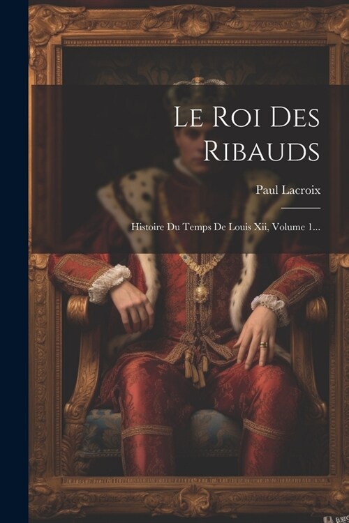 Le Roi Des Ribauds: Histoire Du Temps De Louis Xii, Volume 1... (Paperback)