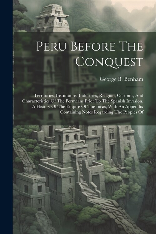 Peru Before The Conquest: Territories, Institutions, Industries, Religion, Customs, And Characteristics Of The Peruvians Prior To The Spanish In (Paperback)