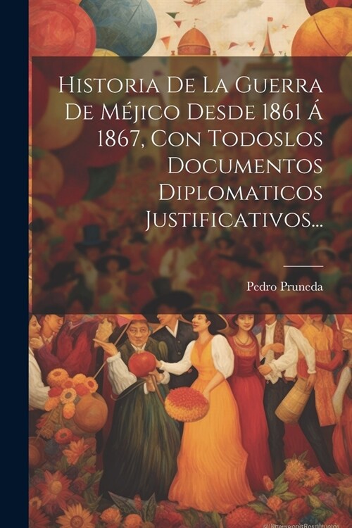 Historia De La Guerra De M?ico Desde 1861 ?1867, Con Todoslos Documentos Diplomaticos Justificativos... (Paperback)