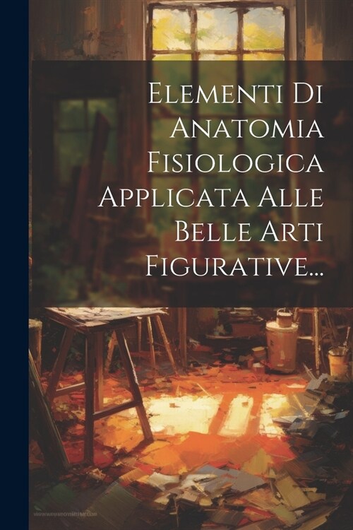 Elementi Di Anatomia Fisiologica Applicata Alle Belle Arti Figurative... (Paperback)