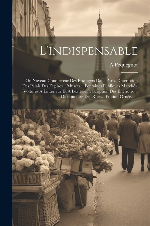 Lindispensable: Ou Noveau Conducteur Des ?rangers Dans Paris. Description Des Palais Des Esglises... Mus?s... Fontaines Publiques Ma (Paperback)