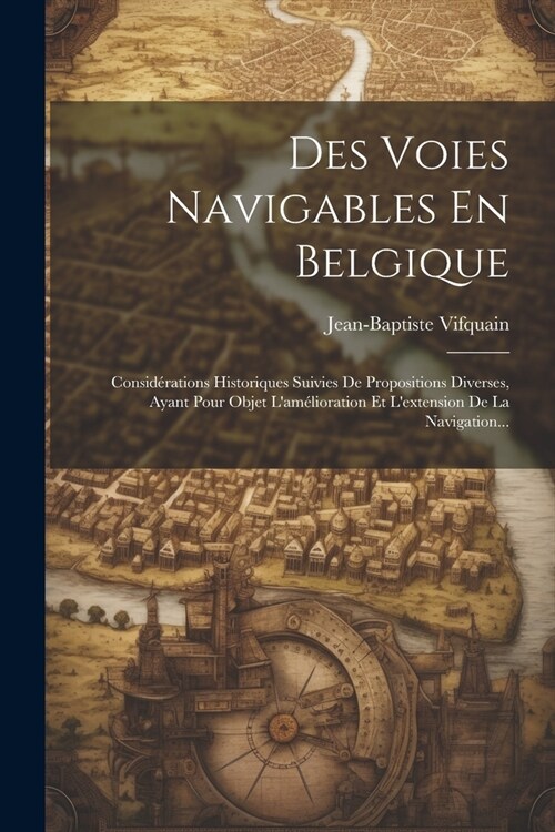 Des Voies Navigables En Belgique: Consid?ations Historiques Suivies De Propositions Diverses, Ayant Pour Objet Lam?ioration Et Lextension De La Na (Paperback)