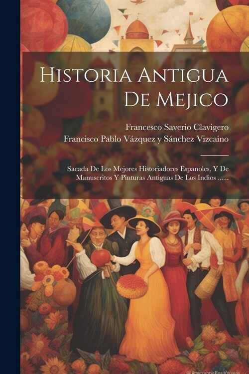 Historia Antigua De Mejico: Sacada De Los Mejores Historiadores Espanoles, Y De Manuscritos Y Pinturas Antiguas De Los Indios ...... (Paperback)