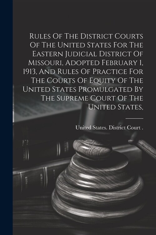 Rules Of The District Courts Of The United States For The Eastern Judicial District Of Missouri, Adopted February 1, 1913, And Rules Of Practice For T (Paperback)