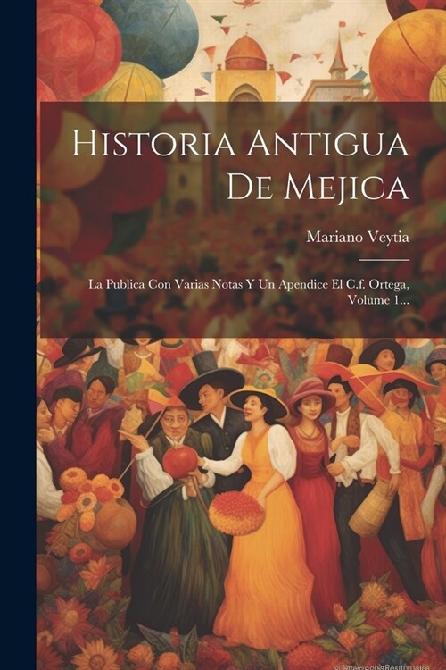 Historia Antigua De Mejica: La Publica Con Varias Notas Y Un Apendice El C.f. Ortega, Volume 1... (Paperback)
