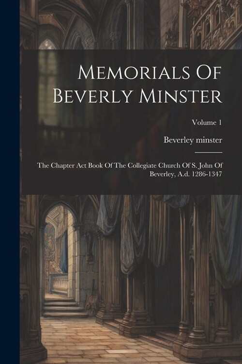 Memorials Of Beverly Minster: The Chapter Act Book Of The Collegiate Church Of S. John Of Beverley, A.d. 1286-1347; Volume 1 (Paperback)