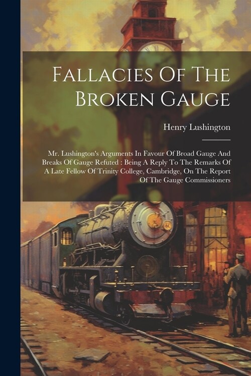 Fallacies Of The Broken Gauge: Mr. Lushingtons Arguments In Favour Of Broad Gauge And Breaks Of Gauge Refuted: Being A Reply To The Remarks Of A Lat (Paperback)