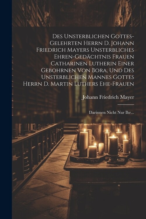 Des Unsterblichen Gottes-gelehrten Herrn D. Johann Friedrich Mayers Unsterbliches Ehren-ged?htnis Frauen Catharinen Lutherin Einer Gebohrnen Von Bora (Paperback)