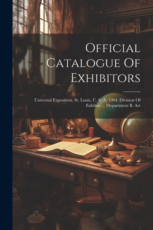 Official Catalogue Of Exhibitors: Universal Exposition, St. Louis, U. S. A. 1904. Division Of Exhibits ... Department B. Art (Paperback)
