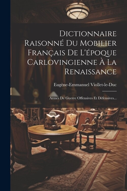 Dictionnaire Raisonn?Du Mobilier Fran?is De L?oque Carlovingienne ?La Renaissance: Armes De Guerre Offensives Et D?ensives... (Paperback)