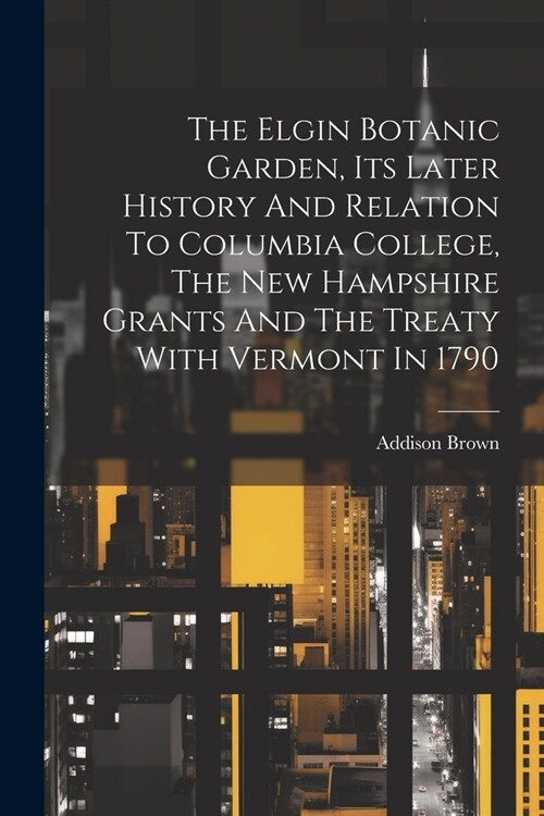 The Elgin Botanic Garden, Its Later History And Relation To Columbia College, The New Hampshire Grants And The Treaty With Vermont In 1790 (Paperback)