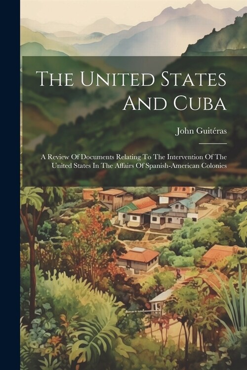 The United States And Cuba: A Review Of Documents Relating To The Intervention Of The United States In The Affairs Of Spanish-american Colonies (Paperback)