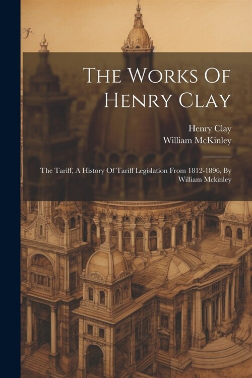 The Works Of Henry Clay: The Tariff, A History Of Tariff Legislation From 1812-1896, By William Mckinley (Paperback)