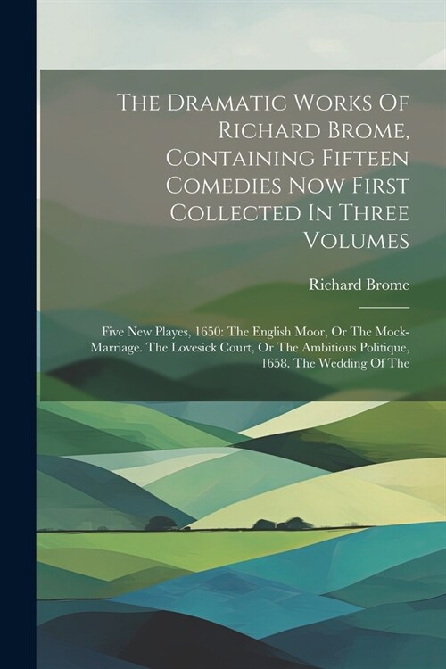 The Dramatic Works Of Richard Brome, Containing Fifteen Comedies Now First Collected In Three Volumes: Five New Playes, 1650: The English Moor, Or The (Paperback)