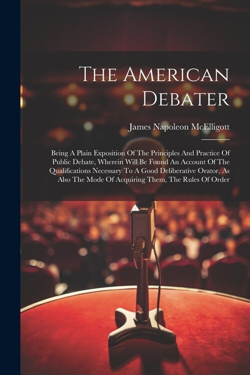 The American Debater: Being A Plain Exposition Of The Principles And Practice Of Public Debate, Wherein Will Be Found An Account Of The Qual (Paperback)