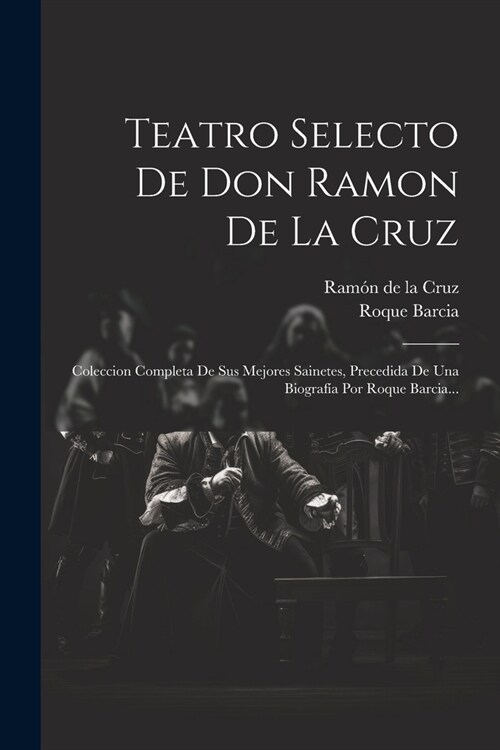 Teatro Selecto De Don Ramon De La Cruz: Coleccion Completa De Sus Mejores Sainetes, Precedida De Una Biograf? Por Roque Barcia... (Paperback)