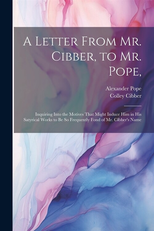 A Letter From Mr. Cibber, to Mr. Pope,: Inquiring Into the Motives That Might Induce Him in His Satyrical Works to Be So Frequently Fond of Mr. Cibber (Paperback)