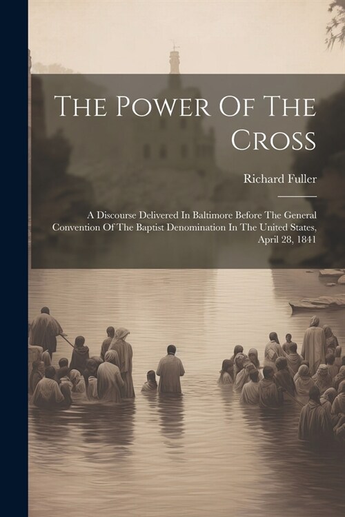 The Power Of The Cross: A Discourse Delivered In Baltimore Before The General Convention Of The Baptist Denomination In The United States, Apr (Paperback)