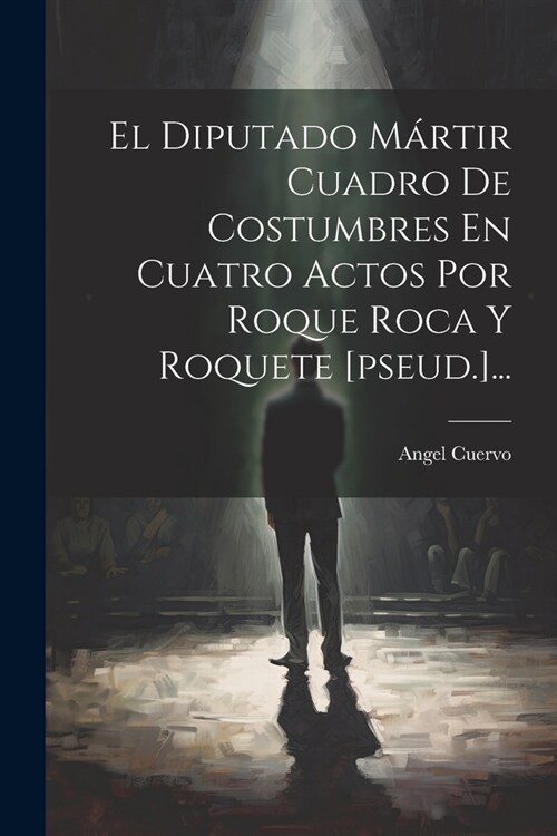 El Diputado M?tir Cuadro De Costumbres En Cuatro Actos Por Roque Roca Y Roquete [pseud.]... (Paperback)