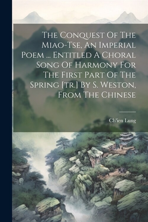 The Conquest Of The Miao-tse, An Imperial Poem ... Entitled A Choral Song Of Harmony For The First Part Of The Spring [tr.] By S. Weston, From The Chi (Paperback)