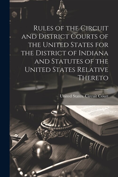 Rules of the Circuit and District Courts of the United States for the District of Indiana and Statutes of the United States Relative Thereto (Paperback)