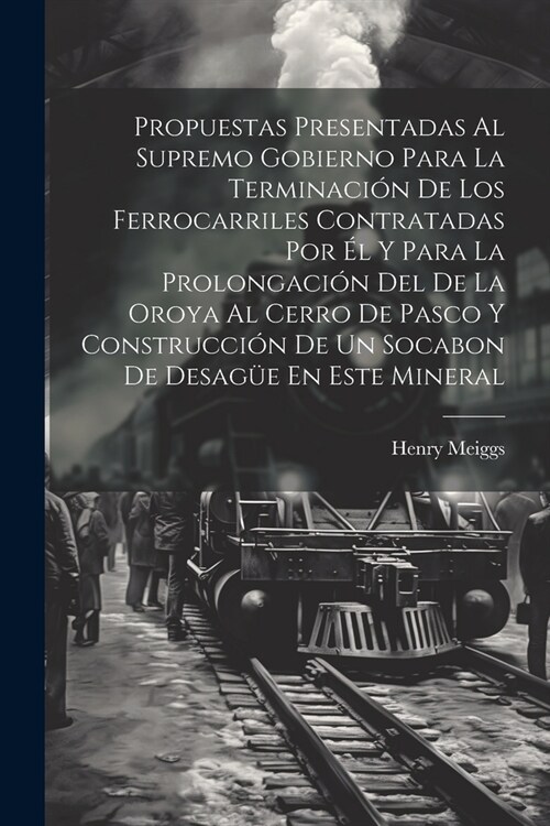 Propuestas Presentadas Al Supremo Gobierno Para La Terminaci? De Los Ferrocarriles Contratadas Por ? Y Para La Prolongaci? Del De La Oroya Al Cerro (Paperback)