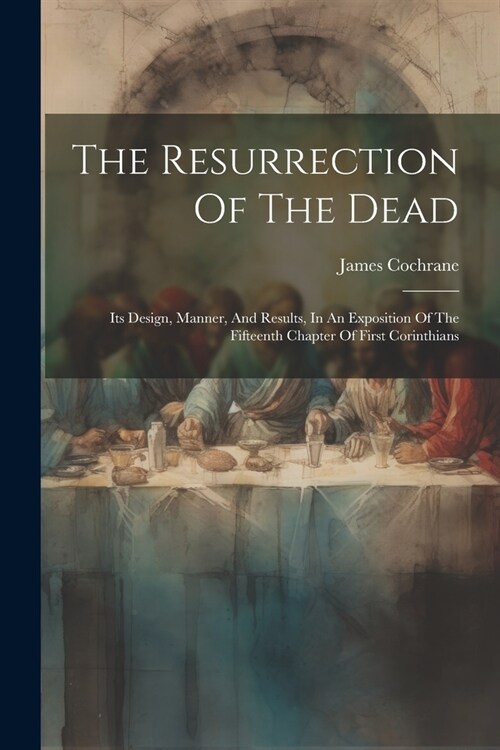 The Resurrection Of The Dead: Its Design, Manner, And Results, In An Exposition Of The Fifteenth Chapter Of First Corinthians (Paperback)