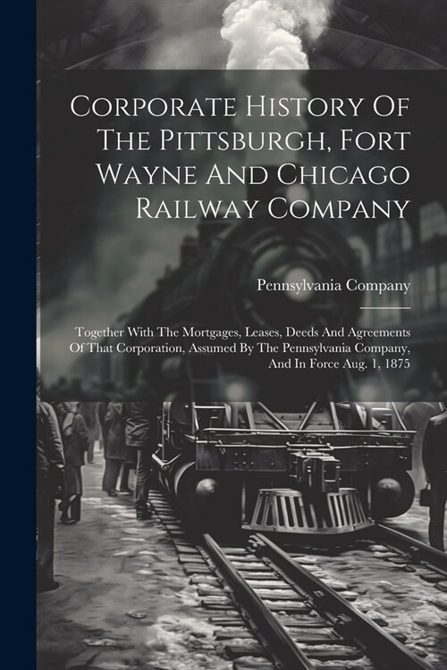 Corporate History Of The Pittsburgh, Fort Wayne And Chicago Railway Company: Together With The Mortgages, Leases, Deeds And Agreements Of That Corpora (Paperback)