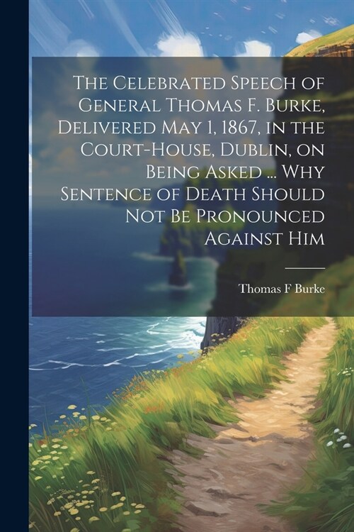 The Celebrated Speech of General Thomas F. Burke, Delivered May 1, 1867, in the Court-house, Dublin, on Being Asked ... why Sentence of Death Should n (Paperback)