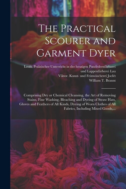 The Practical Scourer and Garment Dyer: Comprising Dry or Chemical Cleansing, the Art of Removing Stains, Fine Washing, Bleaching and Dyeing of Straw (Paperback)