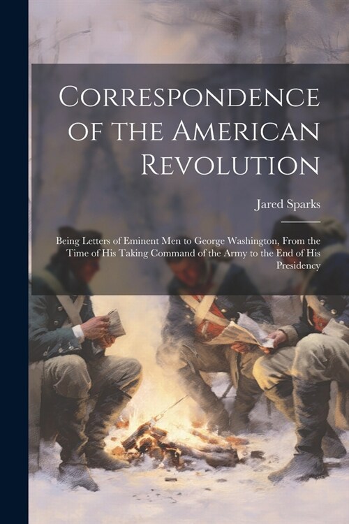 Correspondence of the American Revolution: Being Letters of Eminent men to George Washington, From the Time of his Taking Command of the Army to the e (Paperback)