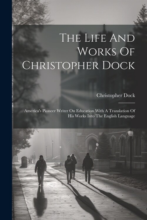 The Life And Works Of Christopher Dock: Americas Pioneer Writer On Education With A Translation Of His Works Into The English Language (Paperback)