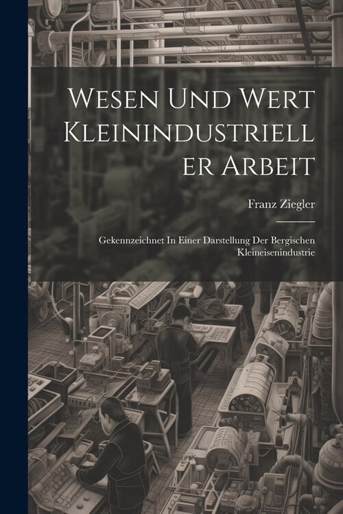 Wesen Und Wert Kleinindustrieller Arbeit: Gekennzeichnet In Einer Darstellung Der Bergischen Kleineisenindustrie (Paperback)