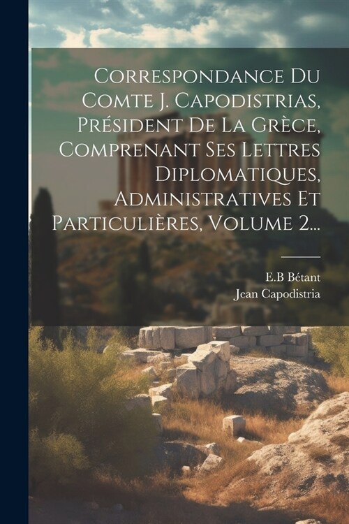 Correspondance Du Comte J. Capodistrias, Pr?ident De La Gr?e, Comprenant Ses Lettres Diplomatiques, Administratives Et Particuli?es, Volume 2... (Paperback)