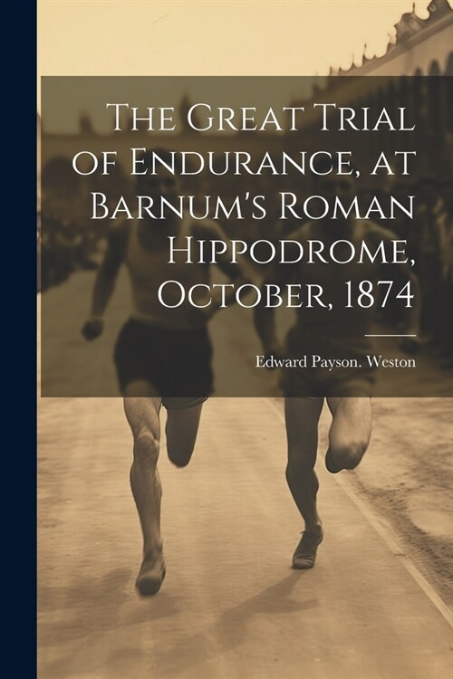 The Great Trial of Endurance, at Barnums Roman Hippodrome, October, 1874 (Paperback)