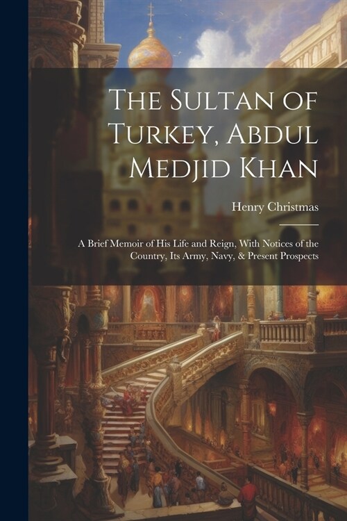 The Sultan of Turkey, Abdul Medjid Khan: A Brief Memoir of His Life and Reign, With Notices of the Country, Its Army, Navy, & Present Prospects (Paperback)