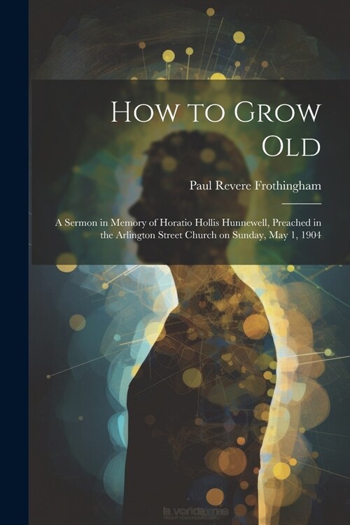 How to Grow Old: A Sermon in Memory of Horatio Hollis Hunnewell, Preached in the Arlington Street Church on Sunday, May 1, 1904 (Paperback)