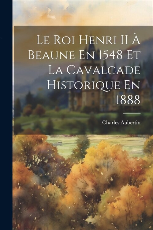 Le Roi Henri II ?Beaune En 1548 Et La Cavalcade Historique En 1888 (Paperback)