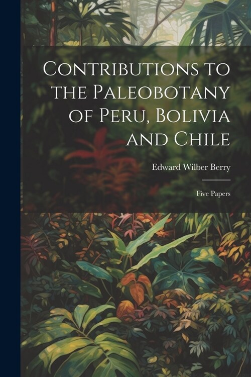 Contributions to the Paleobotany of Peru, Bolivia and Chile: Five Papers (Paperback)