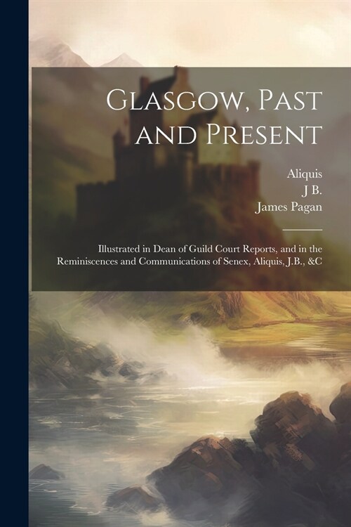 Glasgow, Past and Present: Illustrated in Dean of Guild Court Reports, and in the Reminiscences and Communications of Senex, Aliquis, J.B., &c (Paperback)