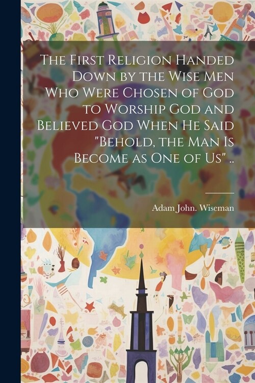 The First Religion Handed Down by the Wise Men Who Were Chosen of God to Worship God and Believed God When He Said Behold, the Man is Become as One o (Paperback)